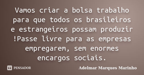 Vamos criar a bolsa trabalho para que todos os brasileiros e estrangeiros possam produzir !Passe livre para as empresas empregarem, sem enormes encargos sociais... Frase de adelmar marques marinho.