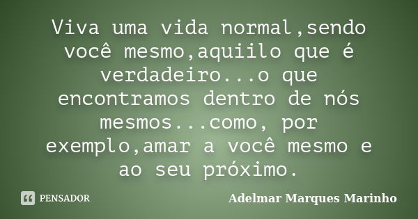 Viva uma vida normal,sendo você mesmo,aquiilo que é verdadeiro...o que encontramos dentro de nós mesmos...como, por exemplo,amar a você mesmo e ao seu próximo.... Frase de adelmar marques marinho.