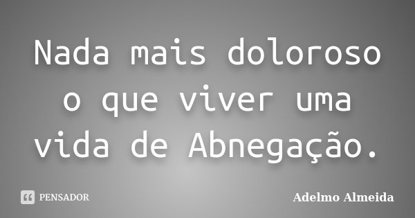 Nada mais doloroso o que viver uma vida de Abnegação.... Frase de Adelmo Almeida.