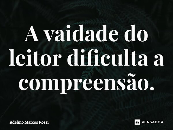 ⁠A vaidade do leitor dificulta a compreensão.... Frase de Adelmo Marcos Rossi.