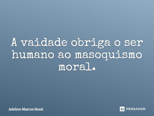 ⁠A vaidade obriga o ser humano ao masoquismo moral.... Frase de Adelmo Marcos Rossi.