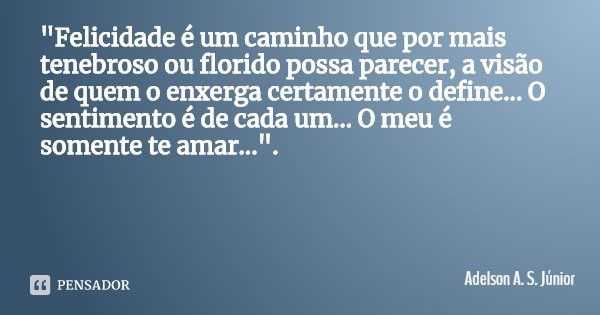 "Felicidade é um caminho que por mais tenebroso ou florido possa parecer, a visão de quem o enxerga certamente o define... O sentimento é de cada um... O m... Frase de Adelson A. S. Júnior.