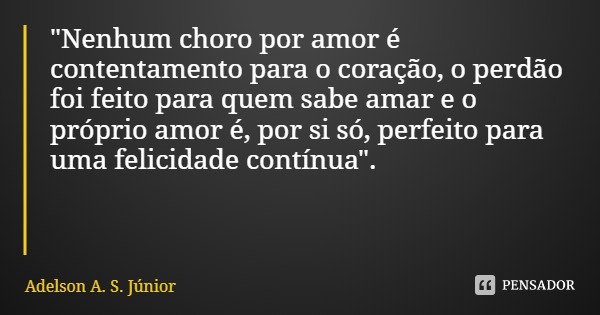 "Nenhum choro por amor é contentamento para o coração, o perdão foi feito para quem sabe amar e o próprio amor é, por si só, perfeito para uma felicidade c... Frase de Adelson A. S. Júnior.