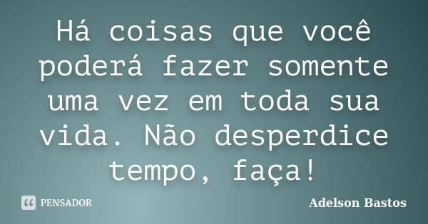 Há coisas que você poderá fazer somente uma vez em toda sua vida. Não desperdice tempo, faça!... Frase de Adelson Bastos.