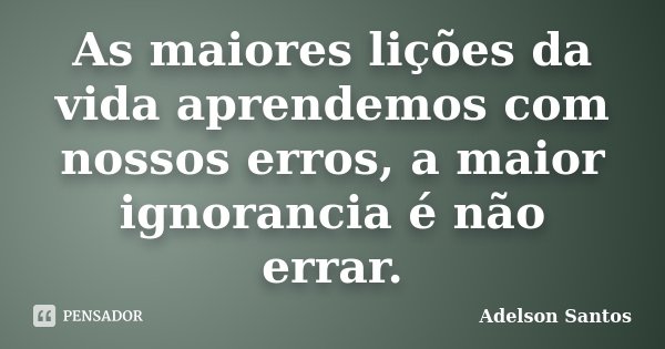 As maiores lições da vida aprendemos com nossos erros, a maior ignorancia é não errar.... Frase de Adelson Santos.