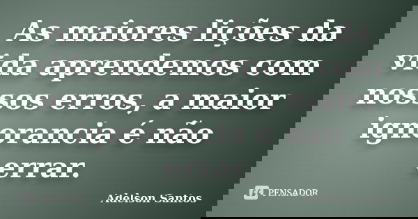 As maiores lições da vida aprendemos com nossos erros, a maior ignorancia é não errar.... Frase de Adelson Santos.