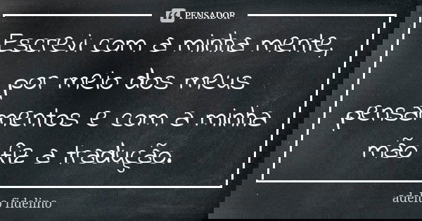 Escrevi com a minha mente, por meio dos meus pensamentos e com a minha mão fiz a tradução.... Frase de Adelto Fidelino.