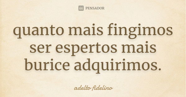 quanto mais fingimos ser espertos mais burice adquirimos.... Frase de adelto fidelino.