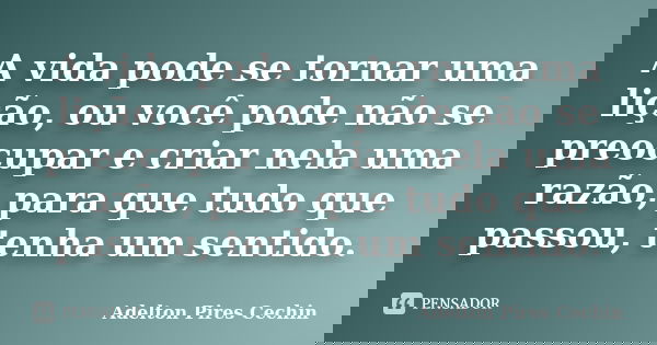 A vida pode se tornar uma lição, ou você pode não se preocupar e criar nela uma razão, para que tudo que passou, tenha um sentido.... Frase de Adelton Pires Cechin.
