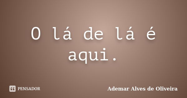 O lá de lá é aqui.... Frase de Ademar Alves de Oliveira.