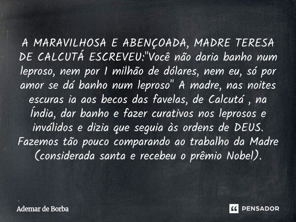 A MARAVILHOSA E ABENÇOADA, MADRE TERESA DE CALCUTÁ ESCREVEU: "Você não daria banho num leproso, nem por 1 milhão de dólares, nem eu, só por amor se dá ban... Frase de Ademar de Borba.