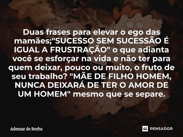 Duas frases para elevar o ego das mamães; "SUCESSO SEM SUCESSÃO É IGUAL A FRUSTRAÇÃO" o que adianta você se esforçar na vida e não ter para quem deix... Frase de Ademar de Borba.
