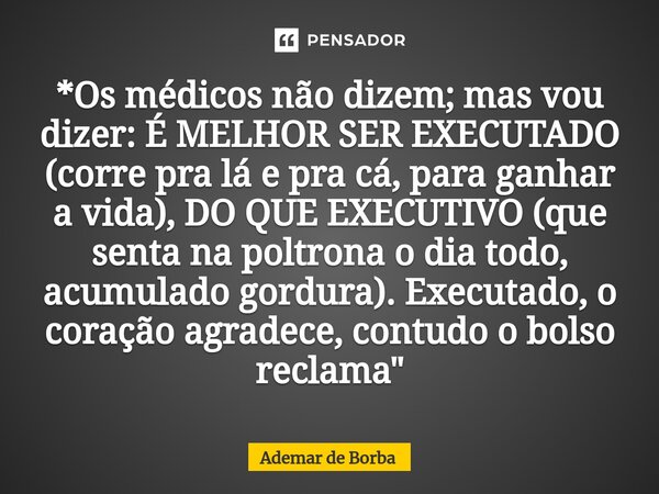 ⁠*Os médicos não dizem; mas vou dizer: É MELHOR SER EXECUTADO (corre pra lá e pra cá, para ganhar a vida), DO QUE EXECUTIVO (que senta na poltrona o dia todo, a... Frase de Ademar de Borba.