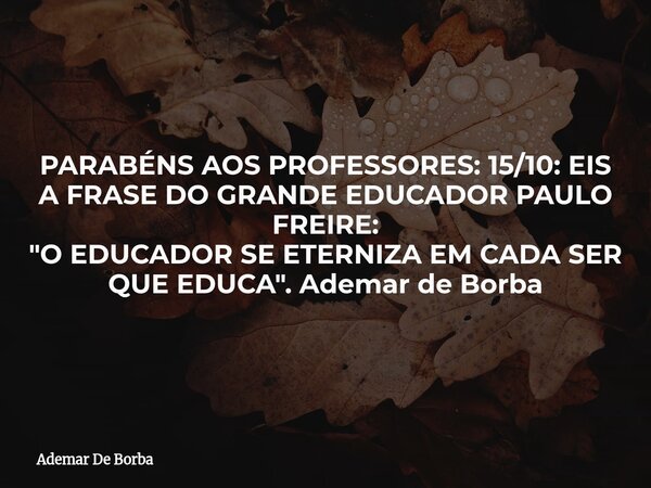 PARABÉNS AOS PROFESSORES: 15/10: EIS A FRASE DO GRANDE EDUCADOR PAULO FREIRE: "O EDUCADOR SE ETERNIZA EM CADA SER QUE EDUCA". Ademar de Borba... Frase de Ademar De Borba.