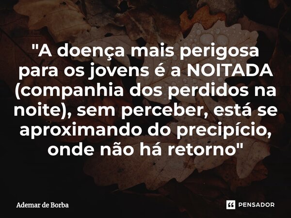 ⁠"A doença mais perigosa para os jovens é a NOITADA (companhia dos perdidos na noite), sem perceber, está se aproximando do precipício, onde não há retorno... Frase de Ademar de Borba.