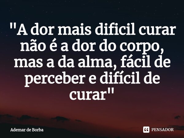 ⁠"A dor mais dificil curar não é a dor do corpo, mas a da alma, fácil de perceber e difícil de curar"... Frase de Ademar de borba.