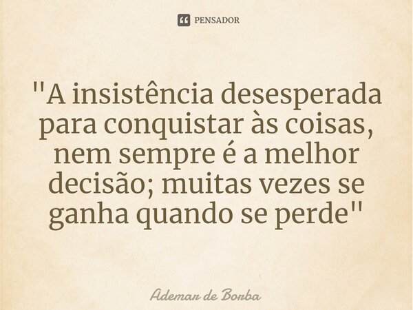 ⁠"A insistência desesperada para conquistar às coisas, nem sempre é a melhor decisão; muitas vezes se ganha quando se perde"... Frase de Ademar de borba.