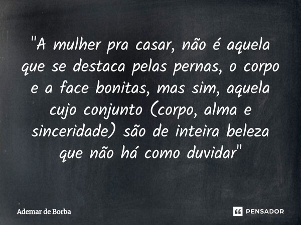 ⁠"A mulher pra casar, não é aquela que se destaca pelas pernas, o corpo e a face bonitas, mas sim, aquela cujo conjunto (corpo, alma e sinceridade) são de ... Frase de Ademar de borba.