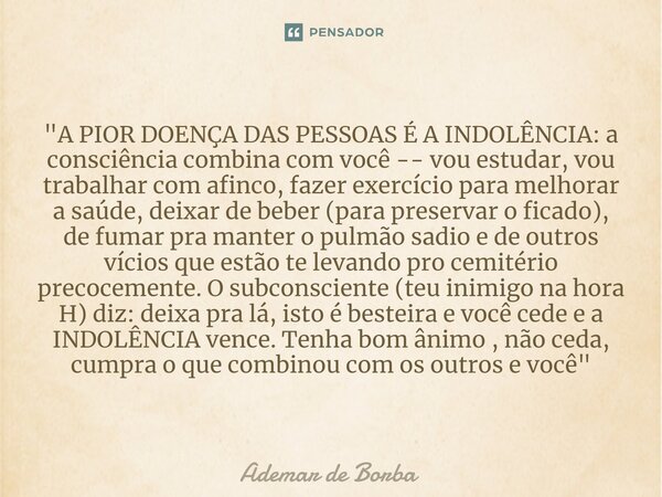 ⁠"A PIOR DOENÇA DAS PESSOAS É A INDOLÊNCIA: a consciência combina com você -- vou estudar, vou trabalhar com afinco, fazer exercício para melhorar a saúde,... Frase de Ademar de Borba.