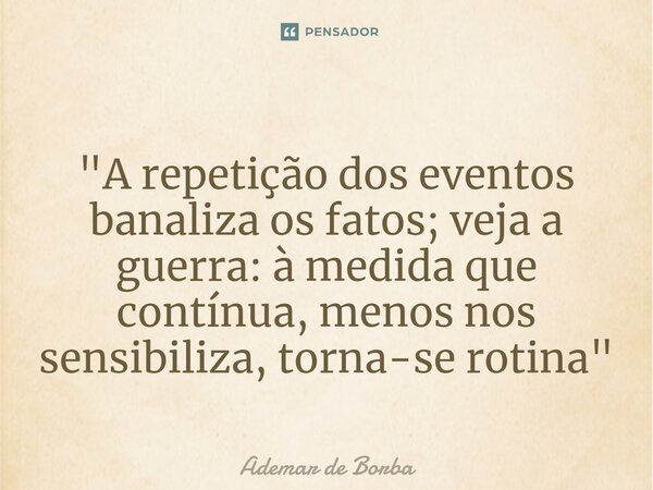⁠"A repetição dos eventos banaliza os fatos; veja a guerra: à medida que contínua, menos nos sensibiliza, torna-se rotina"... Frase de Ademar de Borba.