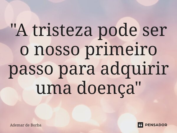 ⁠"A tristeza pode ser o nosso primeiro passo para adquirir uma doença"... Frase de Ademar de Borba.