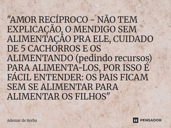 "AMOR RECÍPROCO - NÃO TEM EXPLICAÇÃO, O MENDIGO SEM ALIMENTAÇÃO PRA ELE, CUIDADO DE 5 CACHORROS E OS ALIMENTANDO (pedindo recursos) PARA ALIMENTA-LOS, POR... Frase de Ademar de Borba.