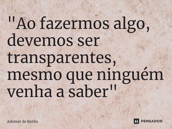 ⁠"Ao fazermos algo, devemos ser transparentes, mesmo que ninguém venha a saber"... Frase de Ademar de borba.