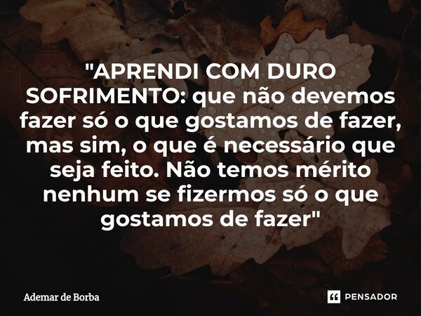 ⁠"APRENDI COM DURO SOFRIMENTO: que não devemos fazer só o que gostamos de fazer, mas sim, o que é necessário que seja feito. Não temos mérito nenhum se fiz... Frase de Ademar de borba.