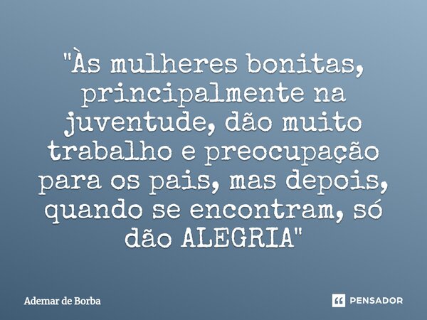 ⁠"Às mulheres bonitas, principalmente na juventude, dão muito trabalho e preocupação para os pais, mas depois, quando se encontram, só dão ALEGRIA"... Frase de Ademar de Borba.