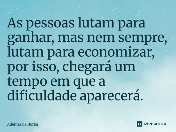 As pessoas lutam para ganhar, mas nem sempre, lutam para economizar, por isso, chegará um tempo em que a dificuldade aparecerá.... Frase de Ademar de Borba.