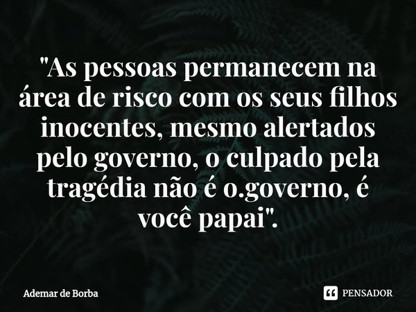 ⁠"As pessoas permanecem na área de risco com os seus filhos inocentes, mesmo alertados pelo governo, o culpado pela tragédia não é o.governo, é você papai&... Frase de Ademar de borba.