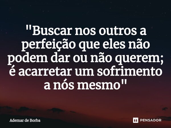 ⁠"Buscar nos outros a perfeição que eles não podem dar ou não querem; é acarretar um sofrimento a nós mesmo"... Frase de Ademar de borba.