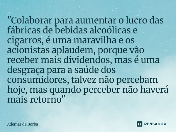 "Colaborar para aumentar o lucro das fábricas de bebidas alcoólicas e cigarros, é uma maravilha e os acionistas aplaudem, porque vão receber mais dividend... Frase de Ademar de Borba.