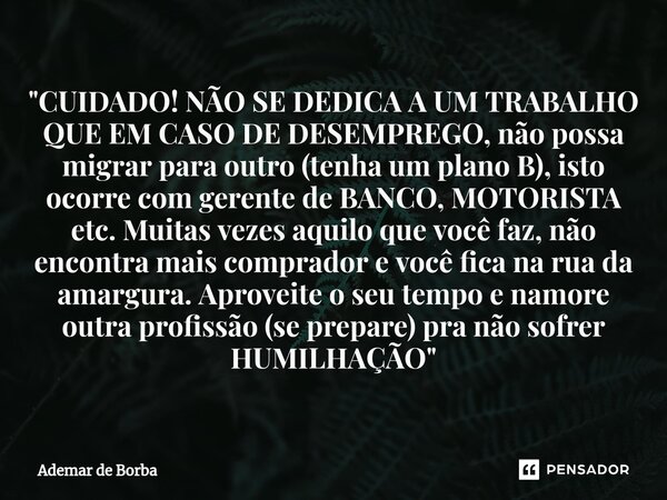 ⁠"CUIDADO! NÃO SE DEDICA A UM TRABALHO QUE EM CASO DE DESEMPREGO, não possa migrar para outro (tenha um plano B), isto ocorre com gerente de BANCO, MOTORIS... Frase de Ademar de Borba.