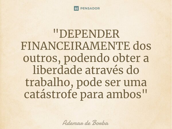 ⁠"DEPENDER FINANCEIRAMENTE dos outros, podendo obter a liberdade através do trabalho, pode ser uma catástrofe para ambos"... Frase de Ademar de borba.