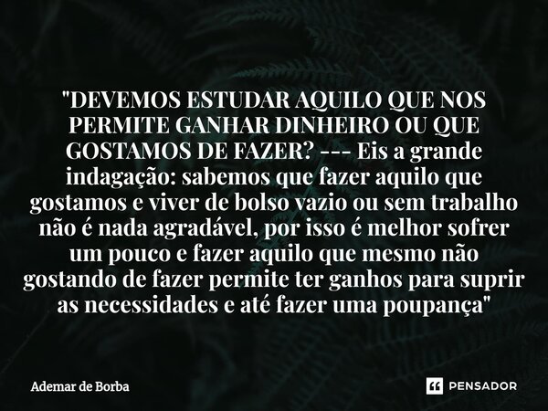 ⁠"DEVEMOS ESTUDAR AQUILO QUE NOS PERMITE GANHAR DINHEIRO OU QUE GOSTAMOS DE FAZER? --- Eis a grande indagação: sabemos que fazer aquilo que gostamos e vive... Frase de Ademar de Borba.