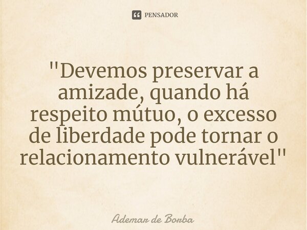 ⁠"Devemos preservar a amizade, quando há respeito mútuo, o excesso de liberdade pode tornar o relacionamento vulnerável"... Frase de Ademar de borba.