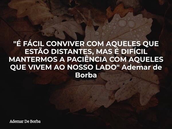 "É FÁCIL CONVIVER COM AQUELES QUE ESTÃO DISTANTES, MAS É DIFÍCIL MANTERMOS A PACIÊNCIA COM AQUELES QUE VIVEM AO NOSSO LADO" Ademar de Borba... Frase de Ademar De Borba.