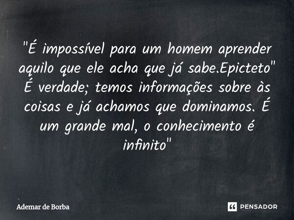 ⁠"É impossível para um homem aprender aquilo que ele acha que já sabe.Epicteto" É verdade; temos informações sobre às coisas e já achamos que dominamo... Frase de Ademar de Borba.