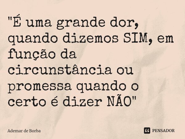 ⁠"É uma grande dor, quando dizemos SIM, em função da circunstância ou promessa quando o certo é dizer NÃO"... Frase de Ademar de borba.