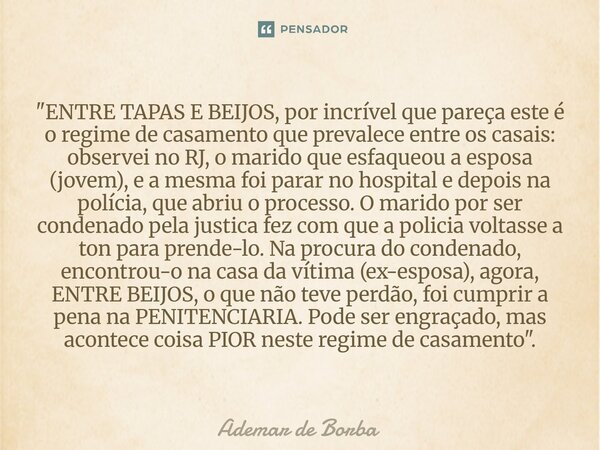 "ENTRE TAPAS E BEIJOS, por incrível que pareça este é o regime de casamento que prevalece entre os casais: observei no RJ, o marido que esfaqueou a esposa... Frase de Ademar de Borba.