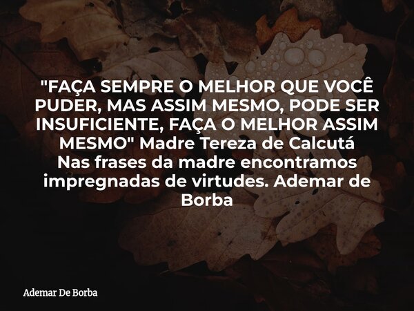"FAÇA SEMPRE O MELHOR QUE VOCÊ PUDER, MAS ASSIM MESMO, PODE SER INSUFICIENTE, FAÇA O MELHOR ASSIM MESMO" Madre Tereza de Calcutá Nas frases da madre e... Frase de Ademar De Borba.