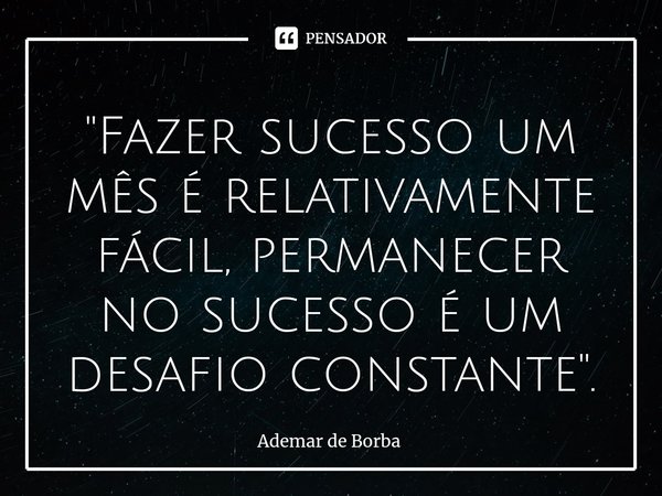 ⁠"Fazer sucesso um mês é relativamente fácil, permanecer no sucesso é um desafio constante".... Frase de Ademar de borba.