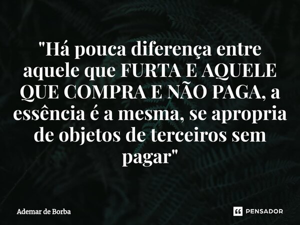 ⁠"Há pouca diferença entre aquele que FURTA E AQUELE QUE COMPRA E NÃO PAGA, a essência é a mesma, se apropria de objetos de terceiros sem pagar"... Frase de Ademar de borba.