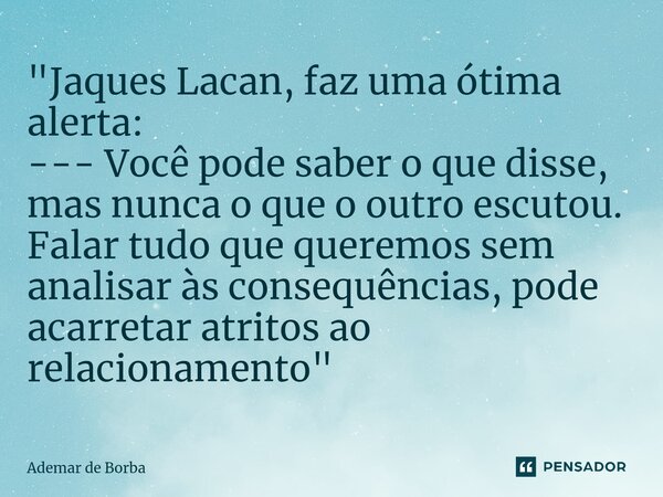 ⁠"Jaques Lacan, faz uma ótima alerta: --- Você pode saber o que disse, mas nunca o que o outro escutou. Falar tudo que queremos sem analisar às consequênci... Frase de Ademar de borba.