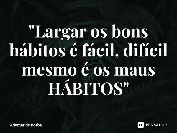 ⁠"Largar os bons hábitos é fácil, difícil mesmo é os maus HÁBITOS"... Frase de Ademar de borba.