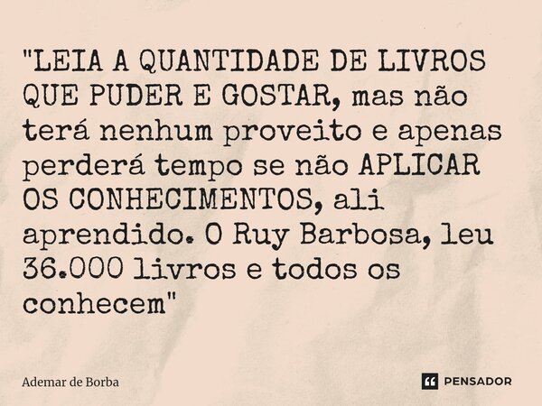 ⁠"LEIA A QUANTIDADE DE LIVROS QUE PUDER E GOSTAR, mas não terá nenhum proveito e apenas perderá tempo se não APLICAR OS CONHECIMENTOS, ali aprendido. O Ruy... Frase de Ademar de Borba.