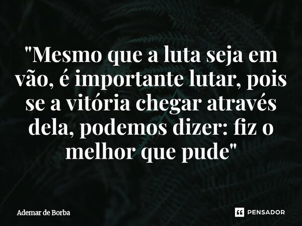 ⁠"Mesmo que a luta seja em vão, é importante lutar, pois se a vitória chegar através dela, podemos dizer: fiz o melhor que pude"... Frase de Ademar de Borba.