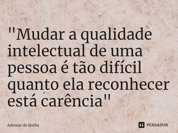 ⁠"Mudar a qualidade intelectual de uma pessoa é tão difícil quanto ela reconhecer está carência"... Frase de Ademar de borba.