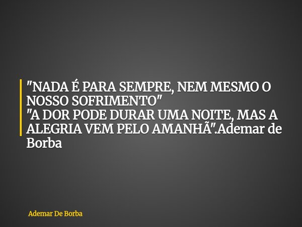 "NADA É PARA SEMPRE, NEM MESMO O NOSSO SOFRIMENTO" "A DOR PODE DURAR UMA NOITE, MAS A ALEGRIA VEM PELO AMANHÃ".Ademar de Borba... Frase de Ademar De Borba.